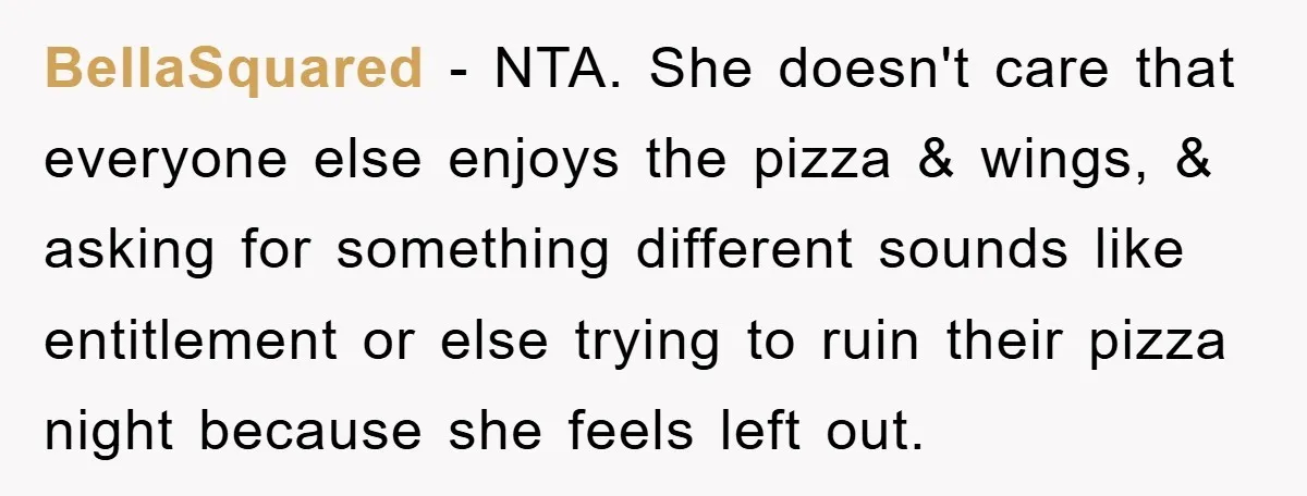 BellaSquared − NTA. She doesn't care that everyone else enjoys the pizza & wings, & asking for something different sounds like entitlement or else trying to ruin their pizza night...