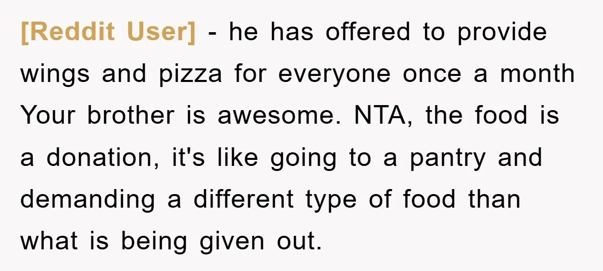 [Reddit User] − he has offered to provide wings and pizza for everyone once a month Your brother is awesome. NTA, the food is a donation, it's like going to...
