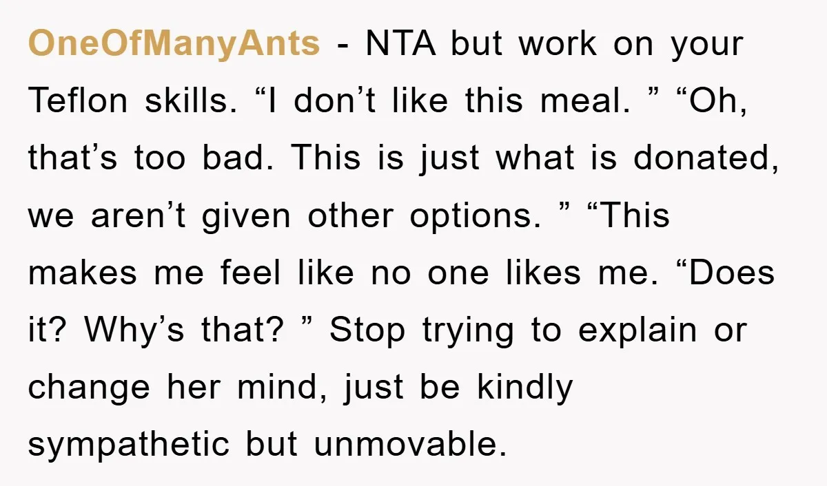 OneOfManyAnts − NTA but work on your Teflon skills. “I don’t like this meal. ” “Oh, that’s too bad. This is just what is donated, we aren’t given other options....