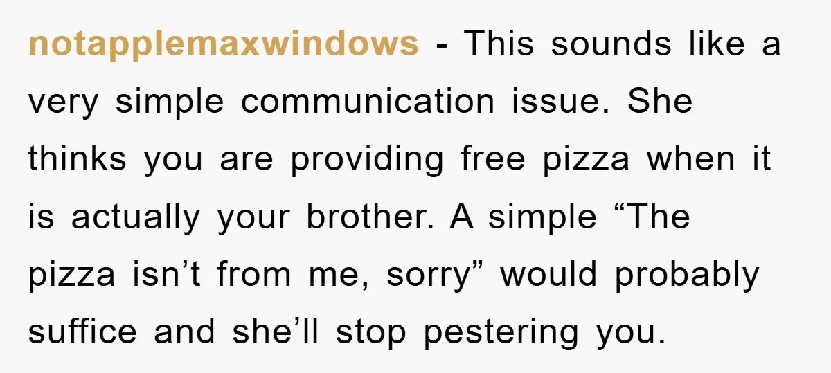 notapplemaxwindows − This sounds like a very simple communication issue. She thinks you are providing free pizza when it is actually your brother. A simple “The pizza isn’t from me,...