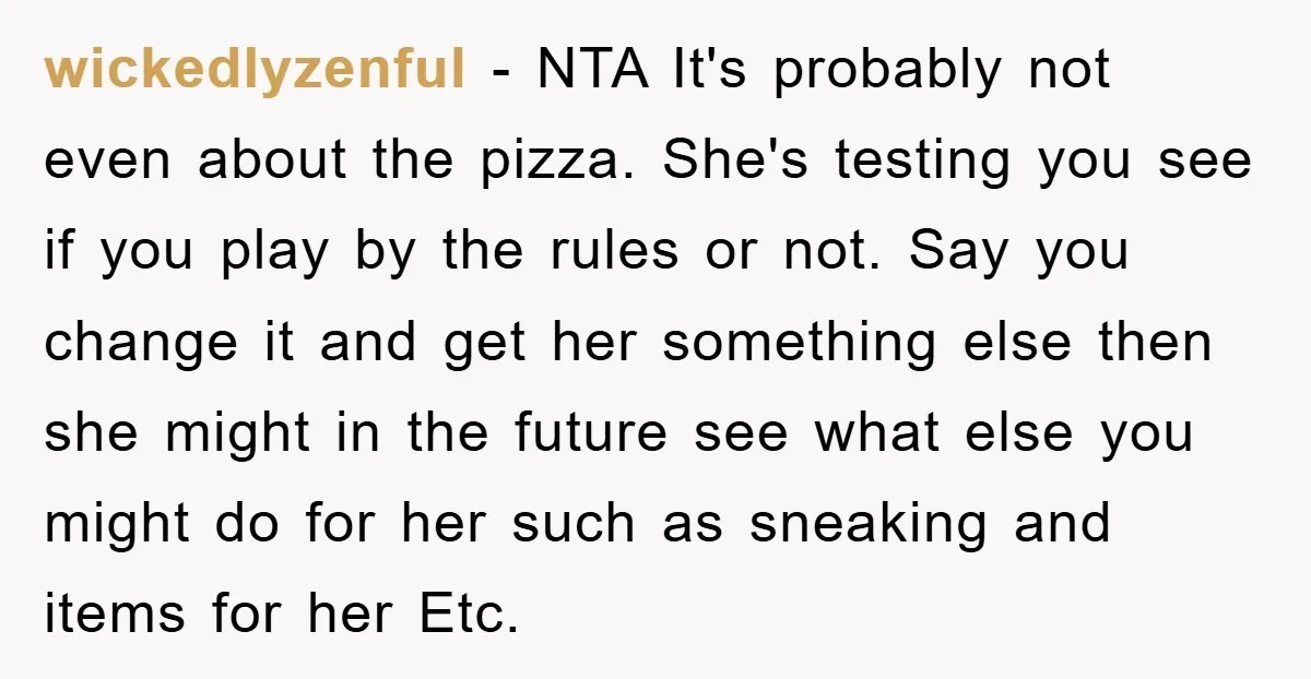 wickedlyzenful − NTA It's probably not even about the pizza. She's testing you see if you play by the rules or not. Say you change it and get her something...