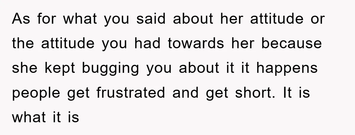 As for what you said about her attitude or the attitude you had towards her because she kept bugging you about it it happens people get frustrated and get short....