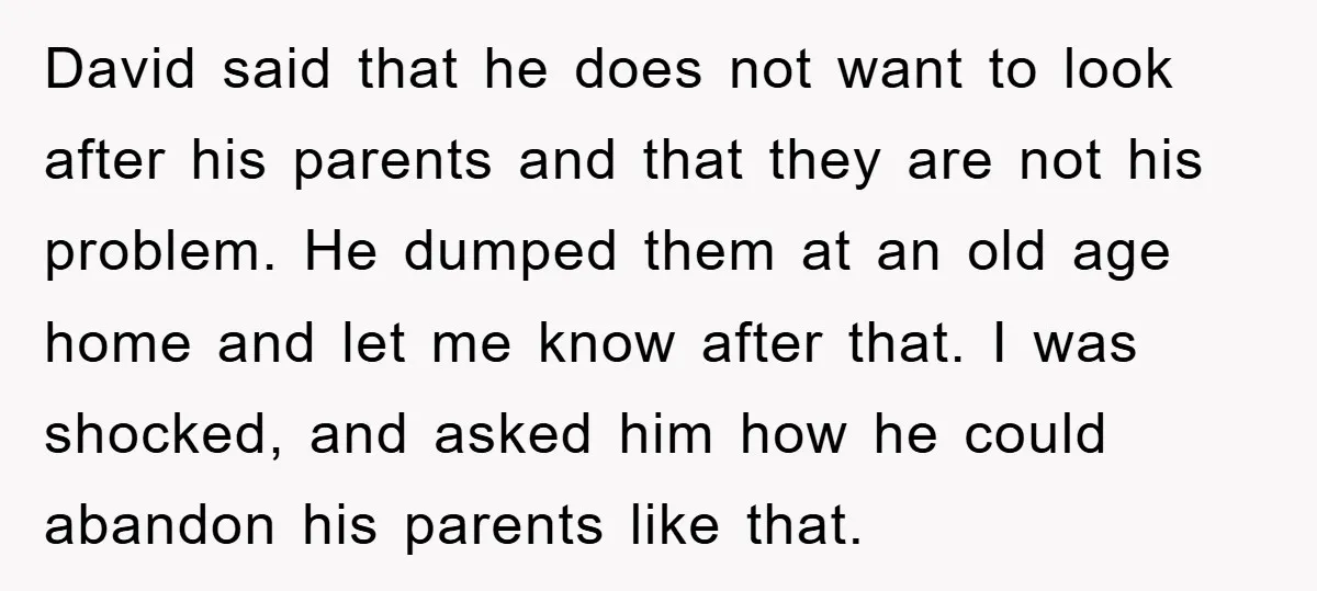 David said that he does not want to look after his parents and that they are not his problem. He dumped them at an old age home and let me...