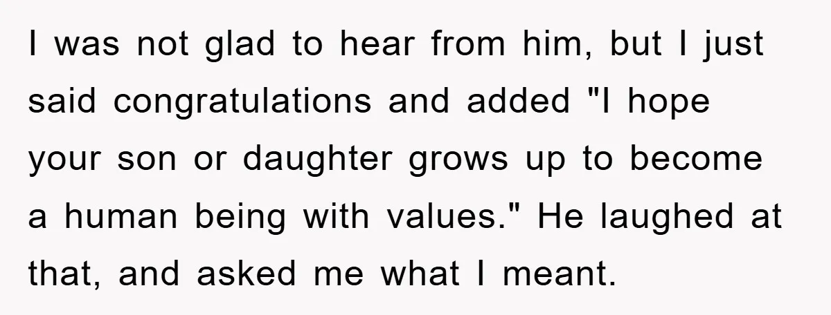 I was not glad to hear from him, but I just said congratulations and added "I hope your son or daughter grows up to become a human being with values."...