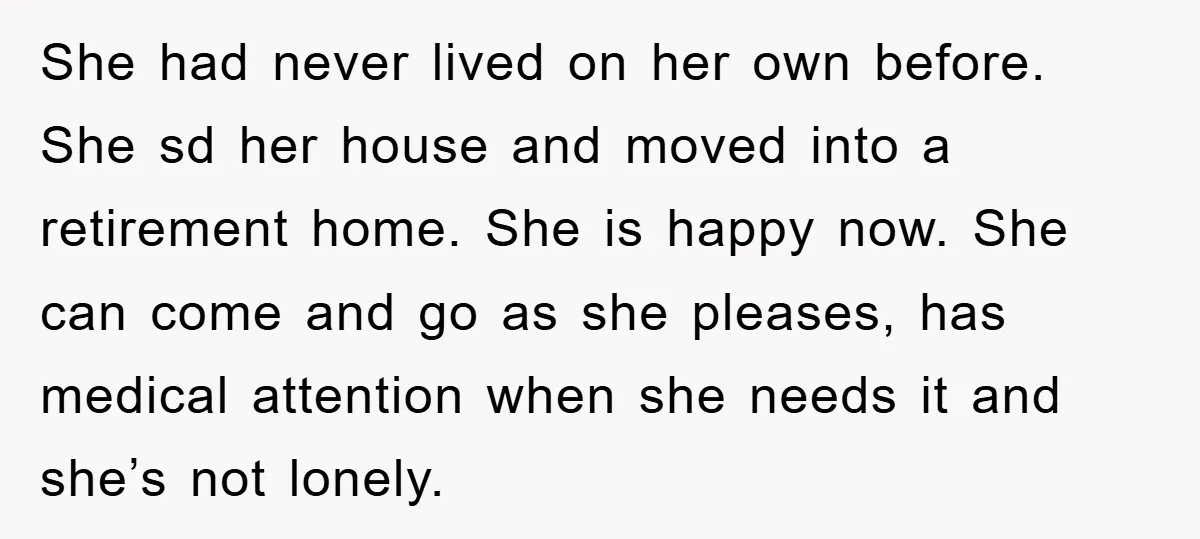She had never lived on her own before. She sd her house and moved into a retirement home. She is happy now. She can come and go as she pleases,...