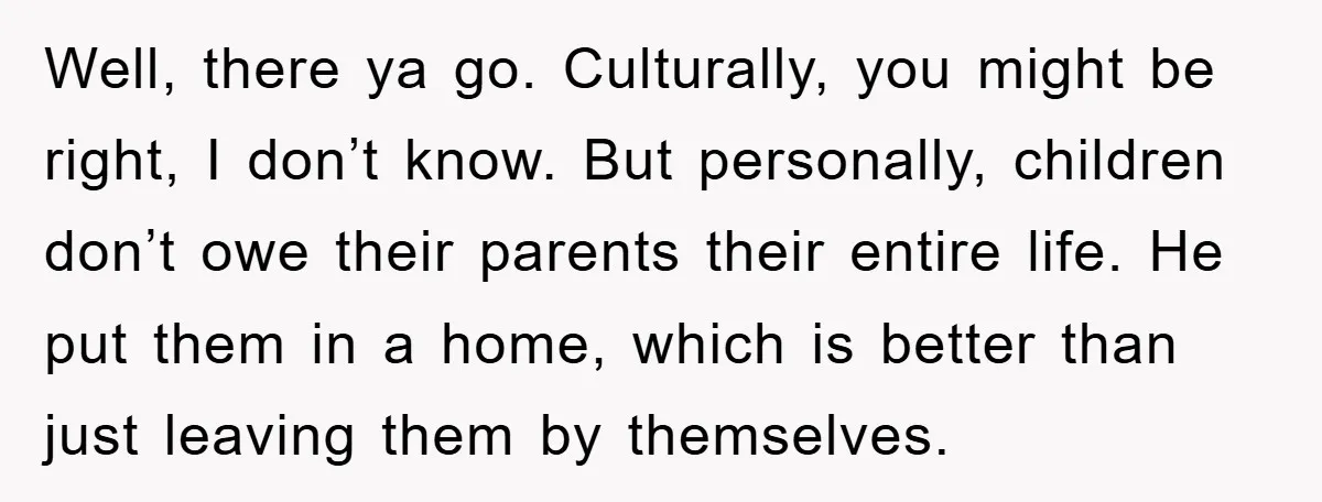 Well, there ya go. Culturally, you might be right, I don’t know. But personally, children don’t owe their parents their entire life. He put them in a home, which is...