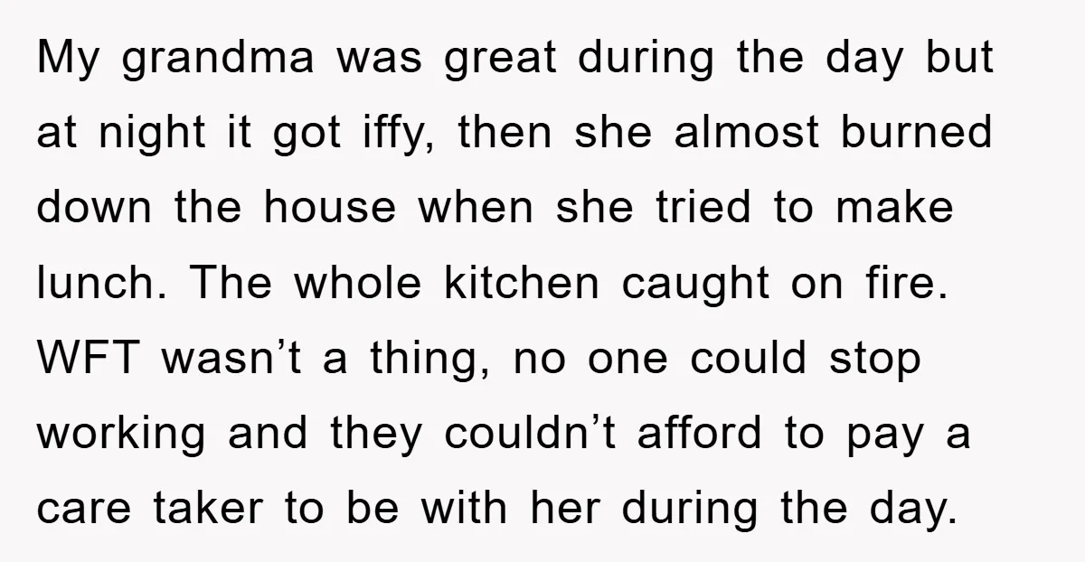 My grandma was great during the day but at night it got iffy, then she almost burned down the house when she tried to make lunch. The whole kitchen caught...