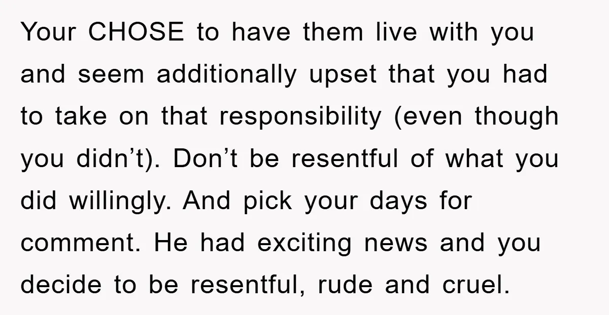 Your CHOSE to have them live with you and seem additionally upset that you had to take on that responsibility (even though you didn’t). Don’t be resentful of what you...