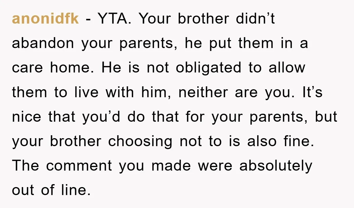 anonidfk - YTA. Your brother didn’t abandon your parents, he put them in a care home. He is not obligated to allow them to live with him, neither are you....