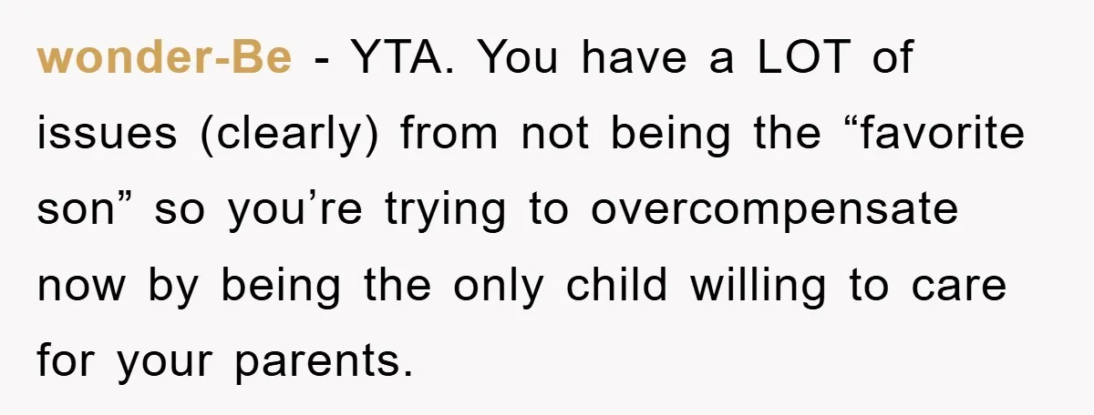 wonder-Be - YTA. You have a LOT of issues (clearly) from not being the “favorite son” so you’re trying to overcompensate now by being the only child willing to care...