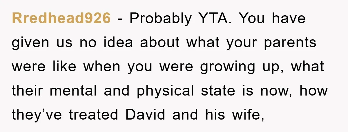 Rredhead926 - Probably YTA. You have given us no idea about what your parents were like when you were growing up, what their mental and physical state is now, how...