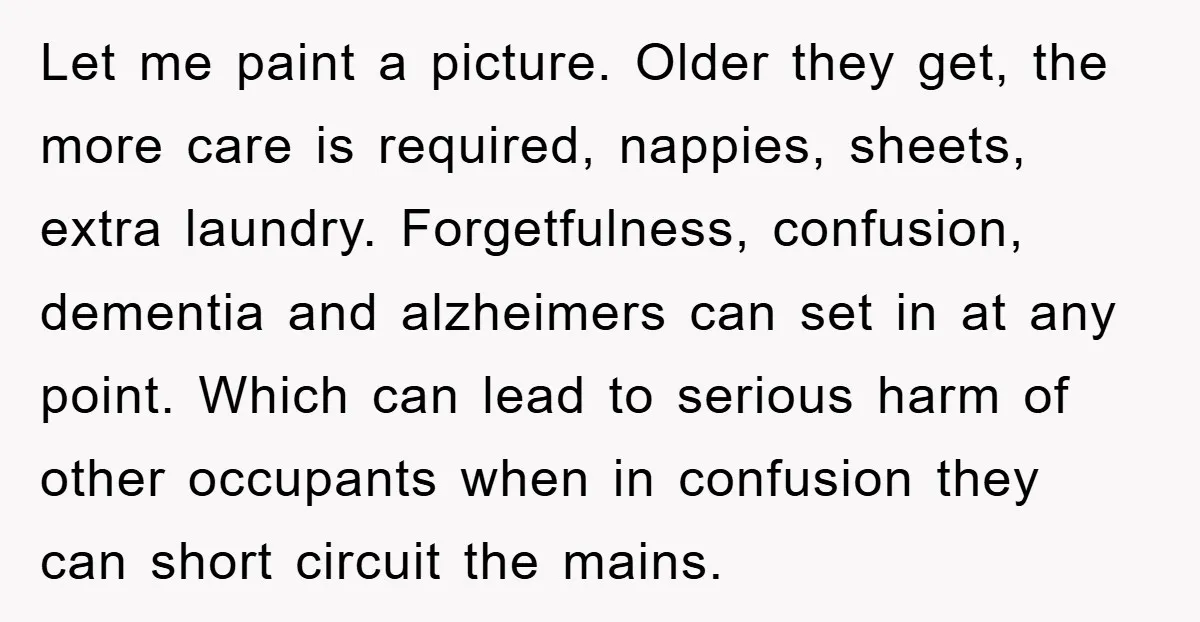 Let me paint a picture. Older they get, the more care is required, nappies, sheets, extra laundry. Forgetfulness, confusion, dementia and alzheimers can set in at any point. Which can...