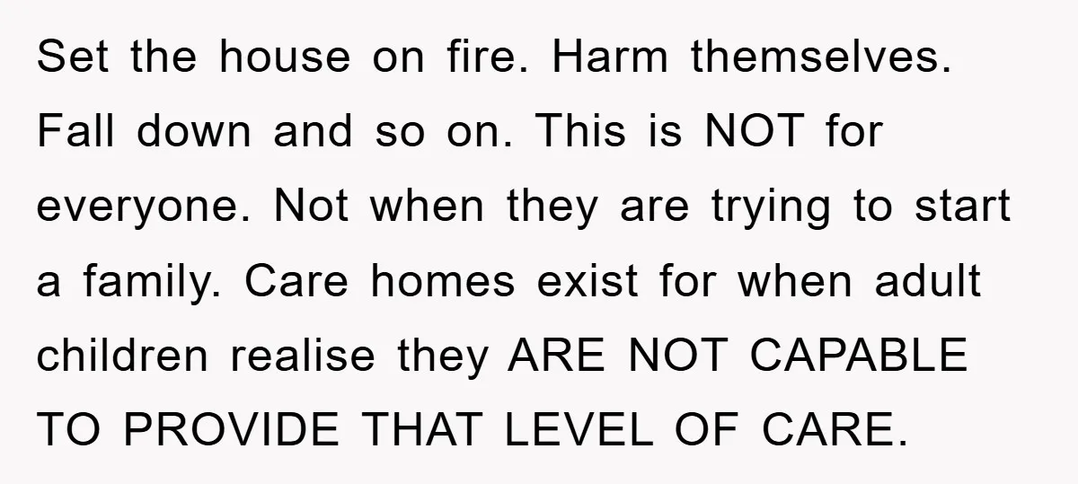 Set the house on fire. Harm themselves. Fall down and so on. This is NOT for everyone. Not when they are trying to start a family. Care homes exist for...