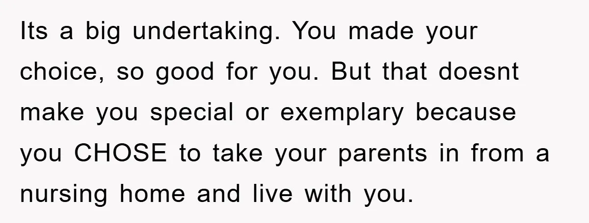 Its a big undertaking. You made your choice, so good for you. But that doesnt make you special or exemplary because you CHOSE to take your parents in from a...