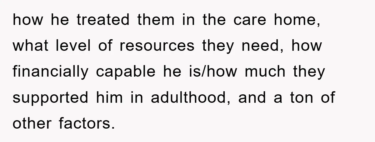 how he treated them in the care home, what level of resources they need, how financially capable he is/how much they supported him in adulthood, and a ton of other...