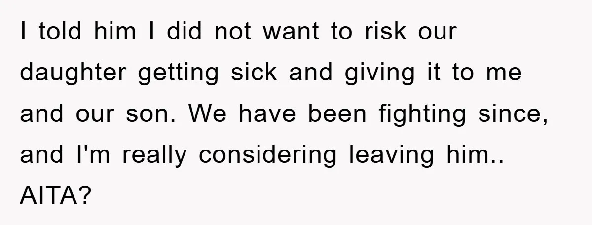 I told him I did not want to risk our daughter getting sick and giving it to me and our son. We have been fighting since, and I'm really considering...