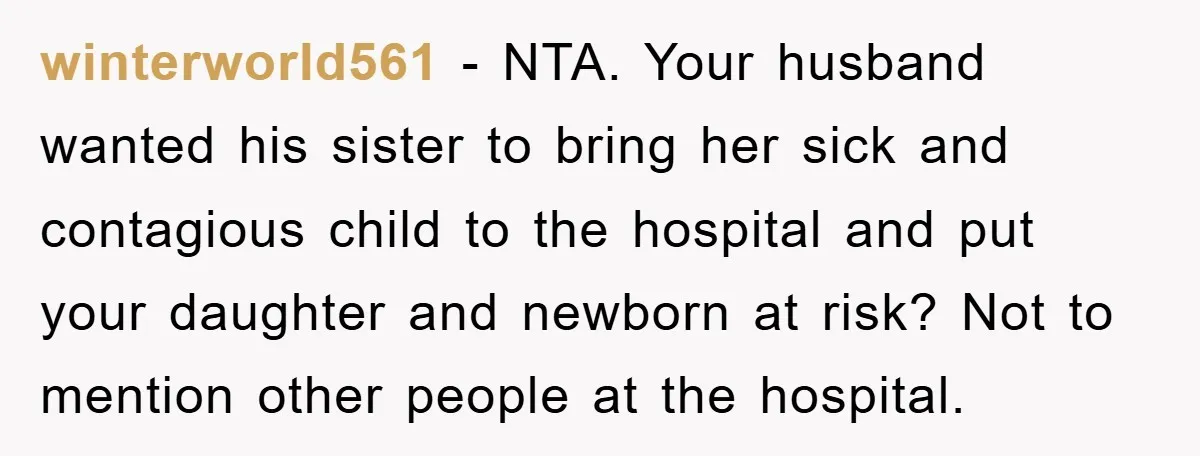 winterworld561 − NTA. Your husband wanted his sister to bring her sick and contagious child to the hospital and put your daughter and newborn at risk? Not to mention other...