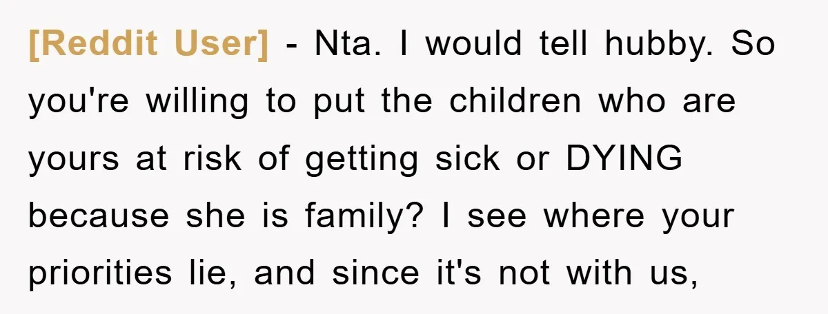 [Reddit User] − Nta. I would tell hubby. So you're willing to put the children who are yours at risk of getting sick or DYING because she is family? I...