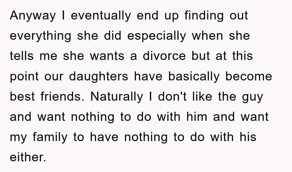 Anyway I eventually end up finding out everything she did especially when she tells me she wants a divorce but at this point our daughters have basically become best friends....