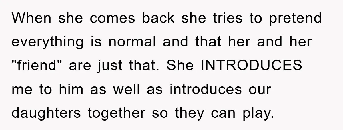 When she comes back she tries to pretend everything is normal and that her and her "friend" are just that. She INTRODUCES me to him as well as introduces our...
