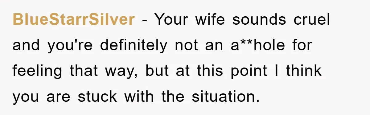 BlueStarrSilver − Your wife sounds cruel and you're definitely not an a**hole for feeling that way, but at this point I think you are stuck with the situation.
