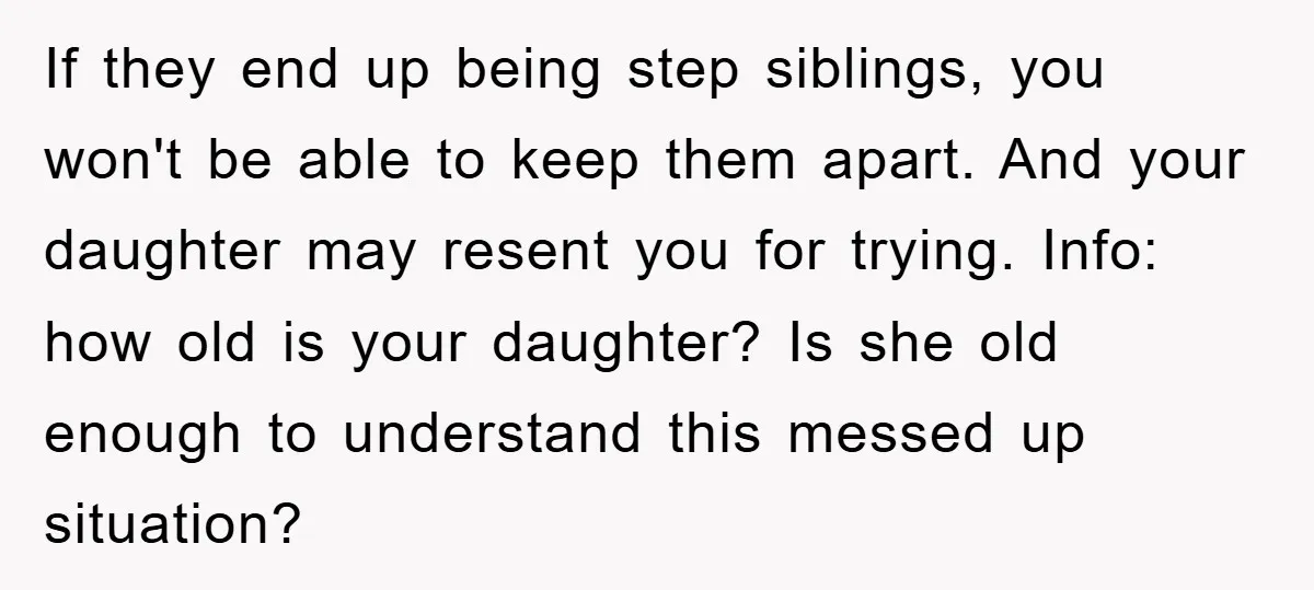 If they end up being step siblings, you won't be able to keep them apart. And your daughter may resent you for trying. Info: how old is your daughter? Is...