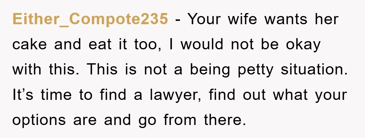 Either_Compote235 − Your wife wants her cake and eat it too, I would not be okay with this. This is not a being petty situation. It’s time to find a...