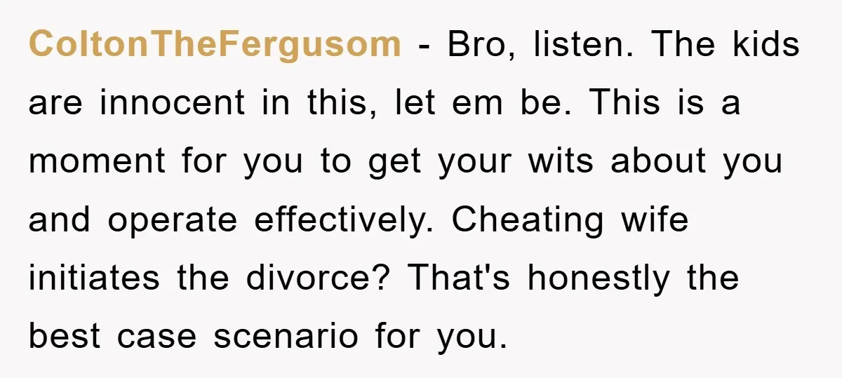 ColtonTheFergusom − Bro, listen. The kids are innocent in this, let em be. This is a moment for you to get your wits about you and operate effectively. Cheating wife...