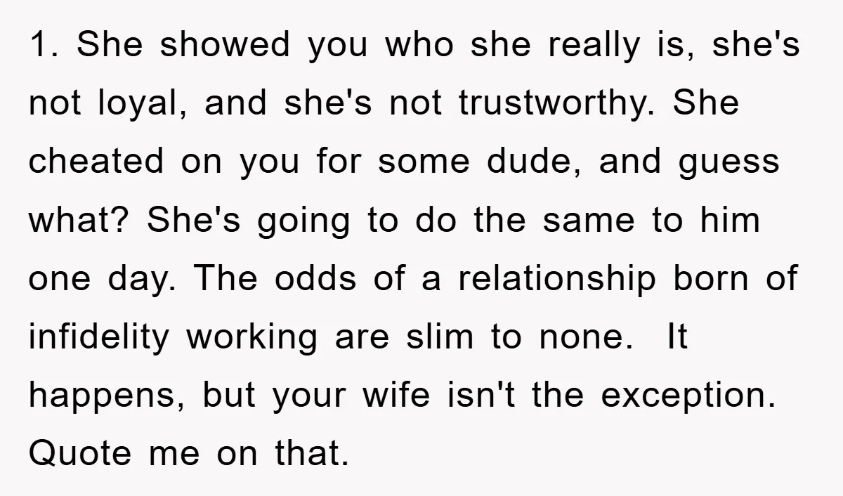 1. She showed you who she really is, she's not loyal, and she's not trustworthy. She cheated on you for some dude, and guess what? She's going to do the...