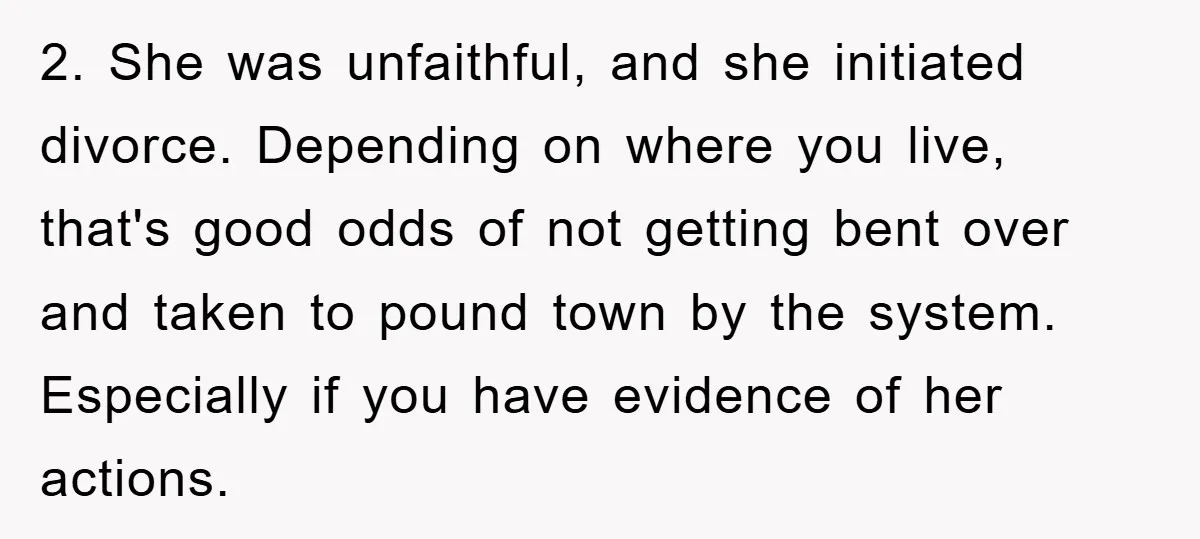 2. She was unfaithful, and she initiated divorce. Depending on where you live, that's good odds of not getting bent over and taken to pound town by the system. Especially...