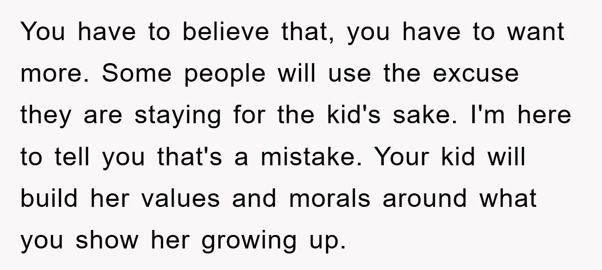 You have to believe that, you have to want more. Some people will use the excuse they are staying for the kid's sake. I'm here to tell you that's a...