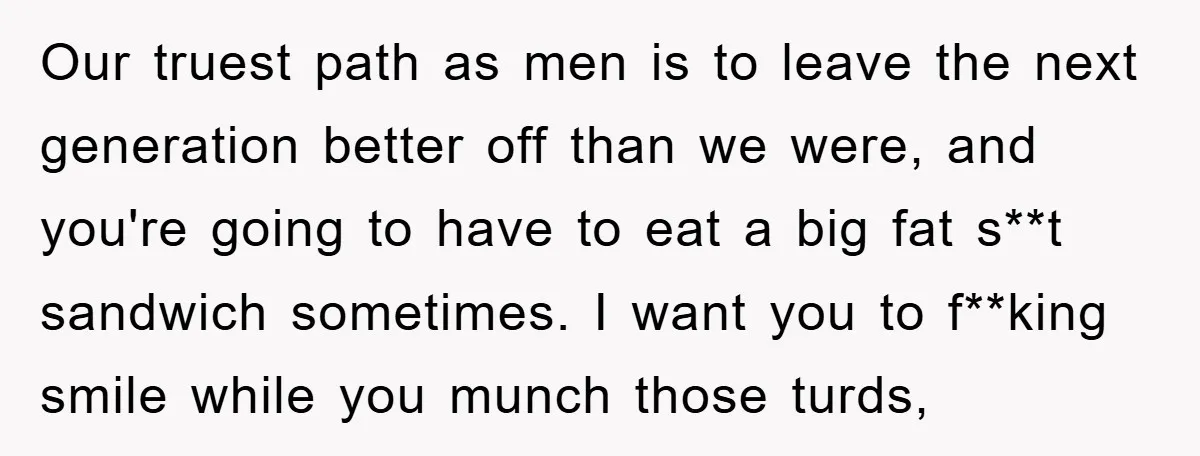 Our truest path as men is to leave the next generation better off than we were, and you're going to have to eat a big fat s**t sandwich sometimes. I...