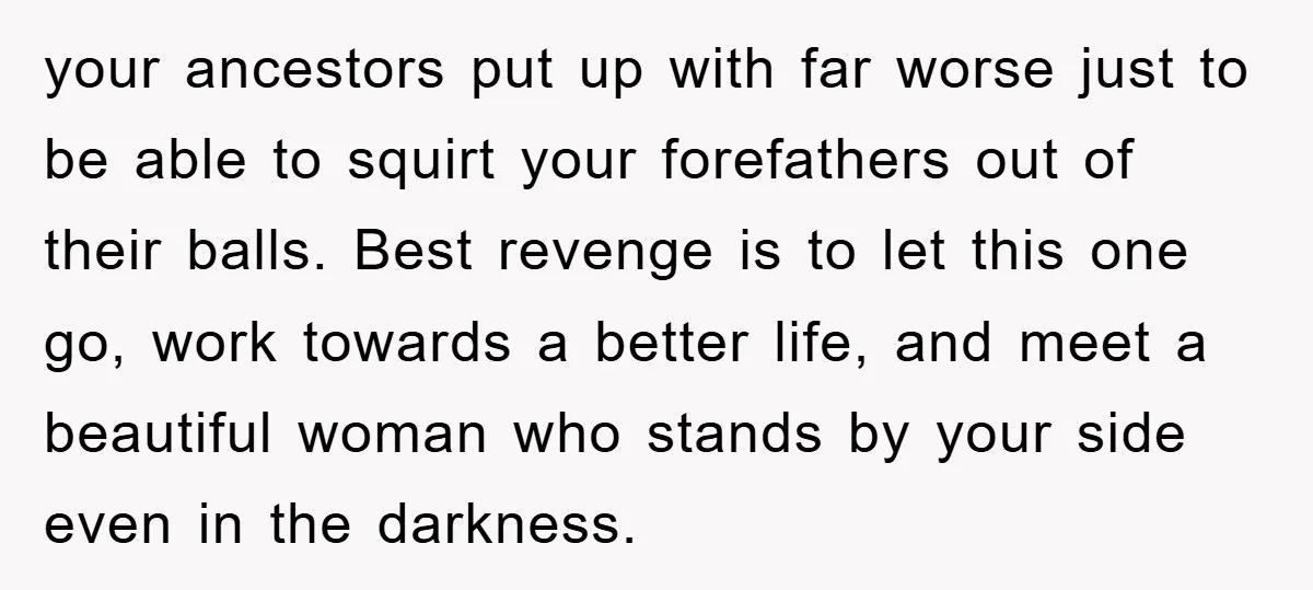 your ancestors put up with far worse just to be able to squirt your forefathers out of their balls. Best revenge is to let this one go, work towards a...