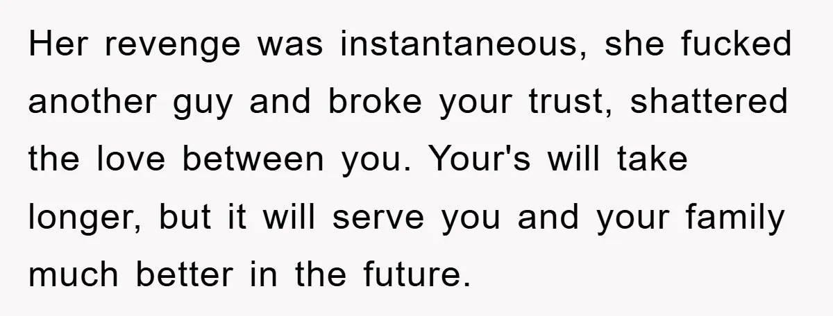 Her revenge was instantaneous, she fucked another guy and broke your trust, shattered the love between you. Your's will take longer, but it will serve you and your family much...
