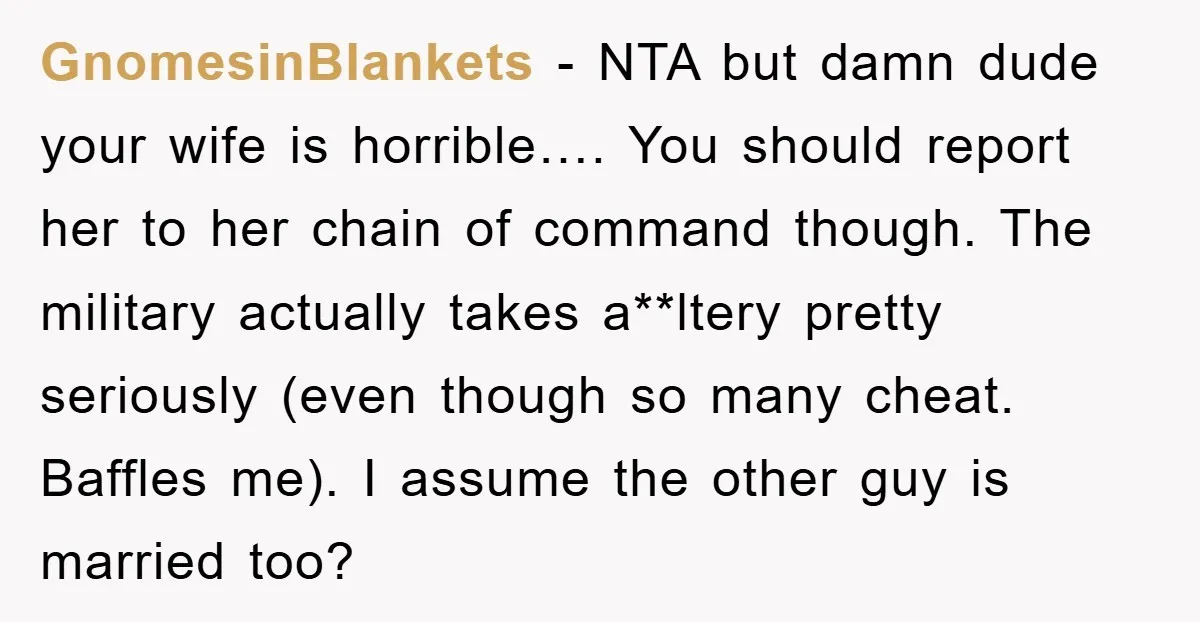 GnomesinBlankets − NTA but damn dude your wife is horrible…. You should report her to her chain of command though. The military actually takes a**ltery pretty seriously (even though so...