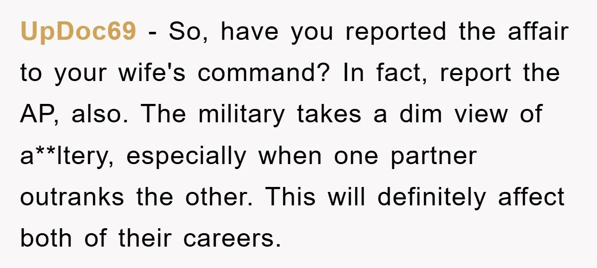 UpDoc69 − So, have you reported the affair to your wife's command? In fact, report the AP, also. The military takes a dim view of a**ltery, especially when one partner...
