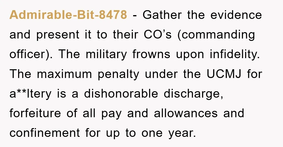 Admirable-Bit-8478 − Gather the evidence and present it to their CO’s (commanding officer). The military frowns upon infidelity. The maximum penalty under the UCMJ for a**ltery is a dishonorable discharge,...
