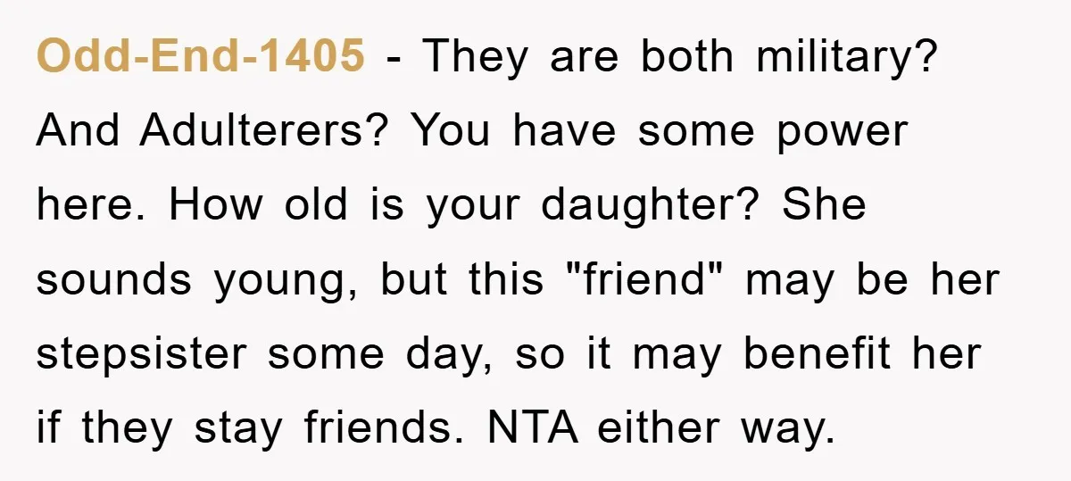 Odd-End-1405 − They are both military? And Adulterers? You have some power here. How old is your daughter? She sounds young, but this "friend" may be her stepsister some day,...
