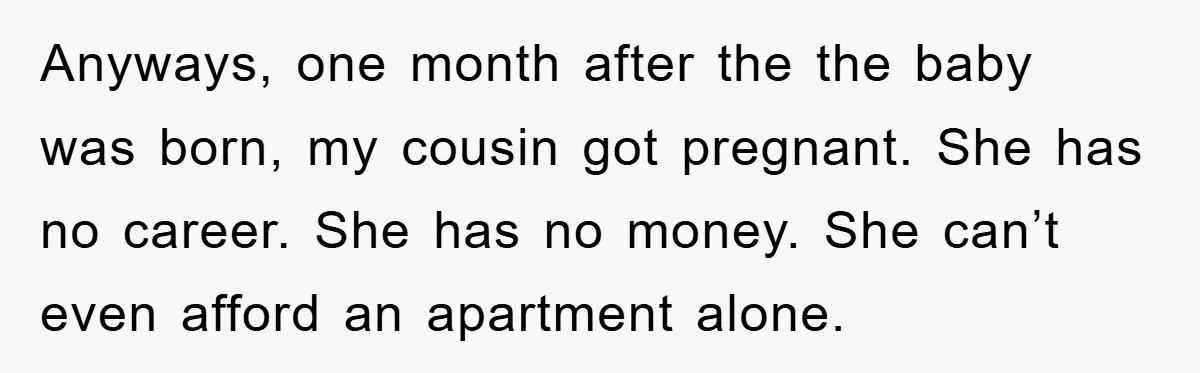 Anyways, one month after the the baby was born, my cousin got pregnant. She has no career. She has no money. She can’t even afford an apartment alone.