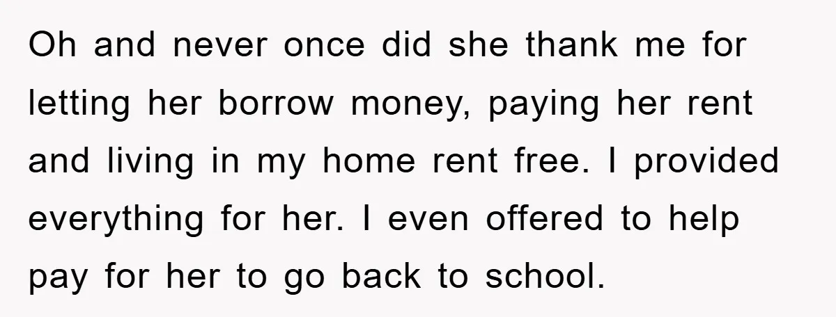 Oh and never once did she thank me for letting her borrow money, paying her rent and living in my home rent free. I provided everything for her. I even...