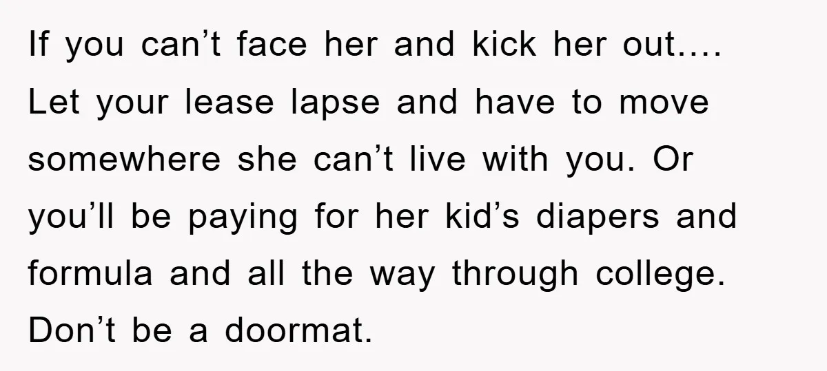 If you can’t face her and kick her out…. Let your lease lapse and have to move somewhere she can’t live with you. Or you’ll be paying for her kid’s...