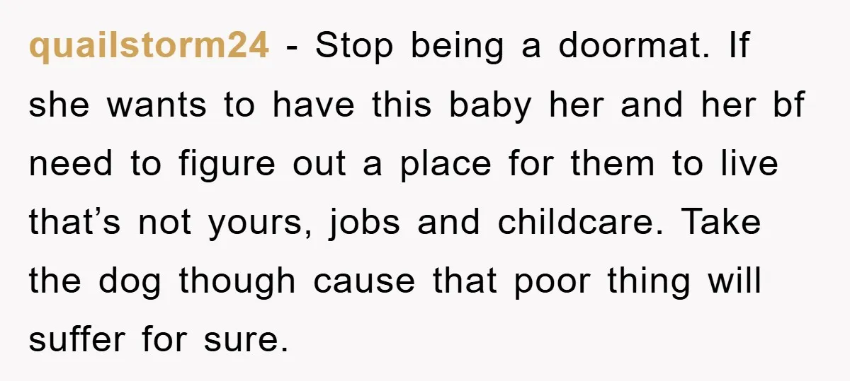 quailstorm24 − Stop being a doormat. If she wants to have this baby her and her bf need to figure out a place for them to live that’s not yours,...