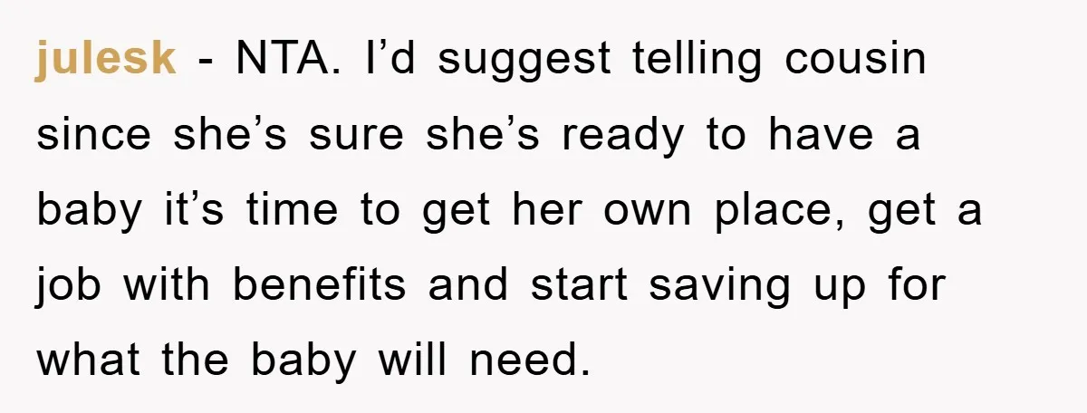 julesk − NTA. I’d suggest telling cousin since she’s sure she’s ready to have a baby it’s time to get her own place, get a job with benefits and start...