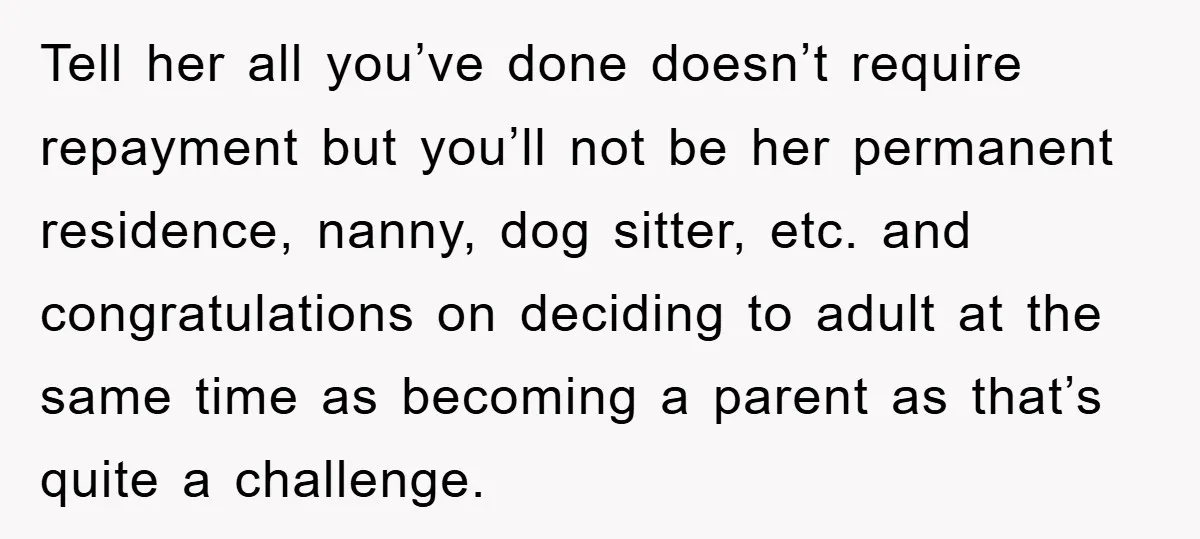 Tell her all you’ve done doesn’t require repayment but you’ll not be her permanent residence, nanny, dog sitter, etc. and congratulations on deciding to adult at the same time as...