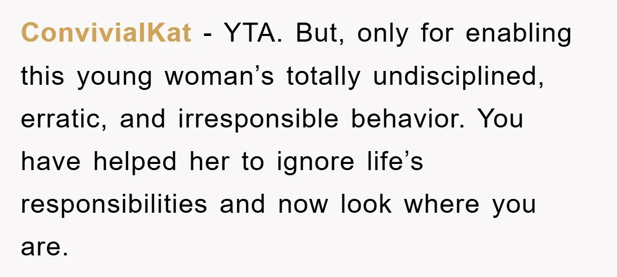 ConvivialKat − YTA. But, only for enabling this young woman’s totally undisciplined, erratic, and irresponsible behavior. You have helped her to ignore life’s responsibilities and now look where you are.