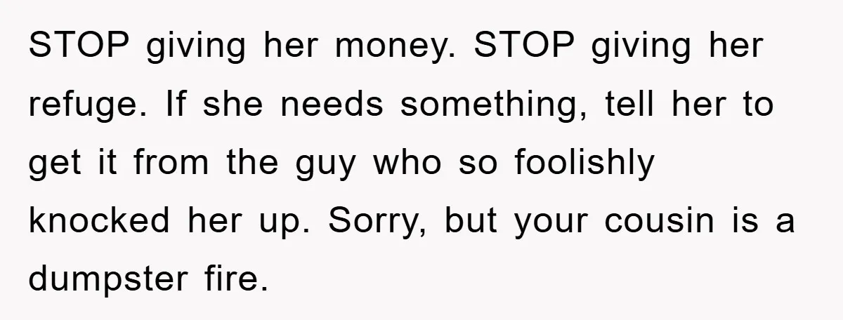 STOP giving her money. STOP giving her refuge. If she needs something, tell her to get it from the guy who so foolishly knocked her up. Sorry, but your cousin...