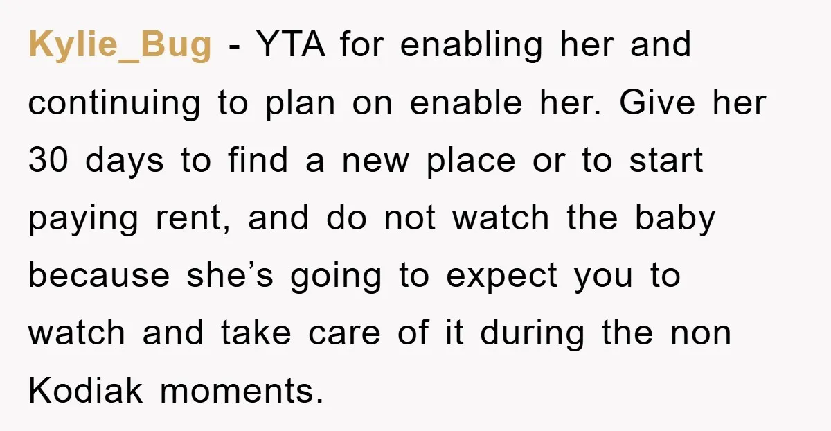 Kylie_Bug − YTA for enabling her and continuing to plan on enable her. Give her 30 days to find a new place or to start paying rent, and do not...