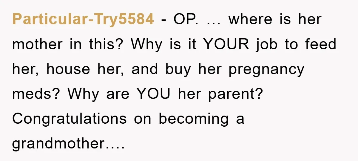 Particular-Try5584 − OP. … where is her mother in this? Why is it YOUR job to feed her, house her, and buy her pregnancy meds? Why are YOU her parent?...