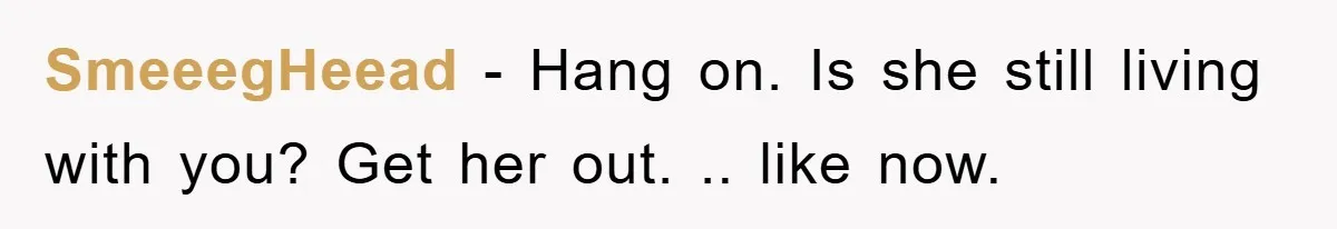 SmeeegHeead − Hang on. Is she still living with you? Get her out. .. like now.
