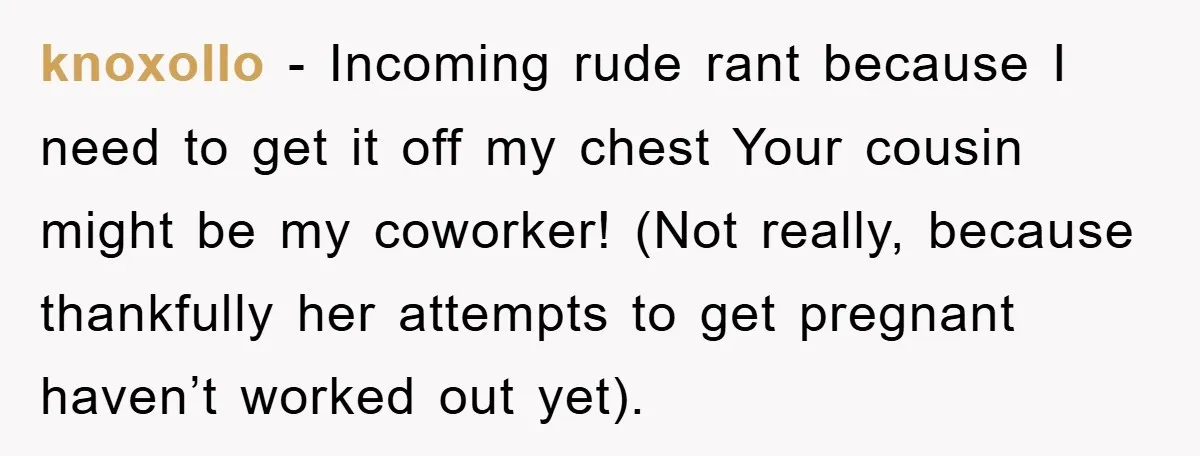 knoxollo − Incoming rude rant because I need to get it off my chest Your cousin might be my coworker! (Not really, because thankfully her attempts to get pregnant haven’t...